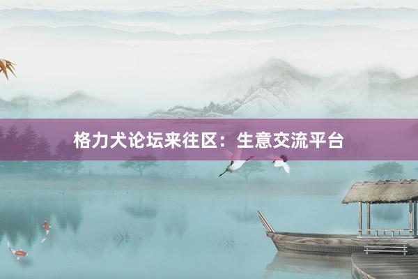 格力犬论坛来往区：生意交流平台